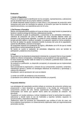 Evaluación

1. Inicial o Diagnóstica
Propone un espacio para la identificación de los conceptos, representaciones y valoraciones
que los docentes hacen de sus propios saberes y prácticas.
Un debate disparado desde la lectura un texto breve o una propuesta de producción serán
necesarias para poner de manifiesto los saberes, la formación que traen los docentes, sus
experiencias previas y sus expectativas para con el curso.

2. De Proceso o Formativa
Siendo una propuesta teórico-práctica en la que se incluye una cargo horaria no presencial se
tendrá en cuenta la entrega de informes y elaboraciones escritas.
Será considerado el grado de participación y compromiso en las actividades individuales y
colectivas de producción así como la reflexión que la/os docentes elaboren sobre sus
procesos y las producciones obtenidas. La puesta en común realizada como cierre de cada
jornada permitirá ratificar o rectificar conceptos. La evaluación operará en forma constante a
los fines de realizar los ajustes necesarios durante el proceso del curso de la capacitación,
superar las dificultades y avanzar en los logros.
Se propondrán espacios de socialización de logros y dificultades con el fin de que la mirada
grupal ofrezca nuevas perspectivas de acción.
Se tendrá en cuenta la realización de actividades obligatorias como así también la
participación y asistencia a los encuentros.

3. Final
Se acordará con los docentes la presentación individual de un proyecto final en el que resulten
visibles los criterios conceptuales y metodológicos que se sostienen en esta capacitación.
El mismo tendrá que resultar viable de realizar en su institución, pudiéndolo llevar a cabo solo
o con otros docentes.
Se evaluará su justificación, su desarrollo conceptual y la propuesta que se implementará
en la práctica.
Será considerada la organización y cohesión de sus componentes: propósitos, contenidos,
metodología general y planteo de estrategias didácticas de enseñanza y aprendizaje, y
criterios de evaluación.
Acreditación: para la aprobación del curso se deberá:

1) contar con el 85% de asistencia a los encuentros,
2) aprobación de la defensa final del trabajo solicitado (un proyecto).


Propuesta didáctica

Las estrategias del capacitador pondrán énfasis en acciones de producción artística que
proporcionen a la/os docentes un acercamiento a los modos de construcción de
conocimiento propios del arte. Dichas experiencias lúdico-plásticas, –revisadas y
confrontadas con textos que aporten teoría sobre los procesos de creación– les
permitirán:
-Cuestionar y/o revelar prácticas y rutinas instaladas al tener la oportunidad de explorar,
seleccionar y decidir sobre el uso de materiales y soportes variados, espacios no
convencionales y dispositivos diferentes.
-Reflexionar sobre los procesos de interpretación que conlleva el acto de crear una
forma plástica-visual gracias a un distanciamiento objetivador dado por argumentaciones
personales escritas.
 
