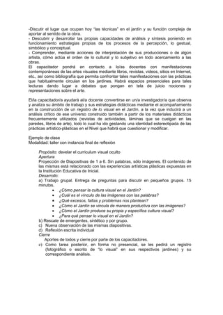 -Discutir el lugar que ocupan hoy “las técnicas” en el jardín y su función compleja de
aportar al sentido de la obra.
- Descubrir y desarrollar las propias capacidades de análisis y síntesis poniendo en
funcionamiento estrategias propias de los procesos de la percepción, lo gestual,
simbólico y conceptual.
- Comprender, mediante acciones de interpretación de sus producciones o de algún
artista, cómo actúa el orden de lo cultural y lo subjetivo en todo acercamiento a las
obras.
El capacitador pondrá en contacto a lo/as docentes con manifestaciones
contemporáneas de las artes visuales mediante libros, revistas, videos, sitios en Internet,
etc., así como bibliografía que permita confrontar tales manifestaciones con las prácticas
que habitualmente circulan en los jardines. Habrá espacios presenciales para tales
lecturas dando lugar a debates que pongan en tela de juicio nociones y
representaciones sobre el arte.

El/la capacitador/a ayudará al/a docente convertirse en un/a investigador/a que observa
y analiza su ámbito de trabajo y sus estrategias didácticas mediante el acompañamiento
en la construcción de un registro de lo visual en el Jardín, a la vez que inducirá a un
análisis crítico de ese universo construido también a partir de los materiales didácticos
frecuentemente utilizados (revistas de actividades, láminas que se cuelgan en las
paredes, libros de arte), todo lo cual ha ido gestando una identidad estereotipada de las
prácticas artístico-plásticas en el Nivel que habrá que cuestionar y modificar.

Ejemplo de clase
Modalidad: taller con instancia final de reflexión

     Propósito: develar el curriculum visual oculto
     Apertura
     Proyección de Diapositivas de 1 a 6. Sin palabras, sólo imágenes. El contenido de
     las mismas está relacionado con las experiencias artísticas plásticas expuestas en
     la Institución Educativa de Inicial.
     Desarrollo:
     a) Trabajo grupal. Entrega de preguntas para discutir en pequeños grupos. 15
     minutos.
              • ¿Cómo pensar la cultura visual en el Jardín?
              • ¿Cuál es el vínculo de las imágenes con las palabras?
              • ¿Qué excesos, faltas y problemas nos plantean?
              • ¿Cómo el Jardín se vincula de manera productiva con las imágenes?
              • ¿Cómo el Jardín produce su propia y específica cultura visual?
              • ¿Para qué pensar lo visual en el Jardín?
     b) Rescate de emergentes, sintético y por grupo.
     c) Nueva observación de las mismas diapositivas.
     d) Reflexión escrita individual
     Cierre
         Aportes de todos y cierre por parte de los capacitadores.
     e) Como tarea posterior, en forma no presencial, se les pedirá un registro
          (fotográfico o escrito de “lo visual” en sus respectivos jardines) y su
          correspondiente análisis.
 