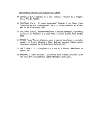 http://contexto-educativo.com.ar/2003/4/nota-04.htm

17. OLIVERAS, E.“La metáfora en el arte. Retórica y filosofía de la imagen.”
    Emece Arte. Bs As 2007.

18. OLIVERAS, Elena,    “El nuevo espectador” Capitulo V, en Olivera Elena
   Cuestiones del arte contemporáneo. Hacia un nuevo espectador en el siglo
   XXI, Bs. As. Emecé Arte. 2008.

19. SPRAVKIN, Mariana, “Enseñar Plástica en la escuela: conceptos, supuestos y
   cuestiones”, en Akoschky, J. y otros Artes y escuela, Buenos Aires, Paidós,
   2006.

20. TERIGI, Flavia: “Nuevas reflexiones sobre el lugar de las Artes en el currículum
   escolar”, en Frigerio Graciela y Diker Gabriela (comps.): Educar (sobre)
   impresiones estéticas, Bs. As. Del Estante Editorial, 2007.

21. VIGOTSSKY, L. S. La imaginación y el arte en la infancia, Akal/Básica de
   Bolsillo, 2007.

22. ZATONYI, M “Arte y creación.” Los caminos de la estética. Colección Claves
    para todos. Dirección José Nun. Capital Intelectual. Bs As. 2007.
 