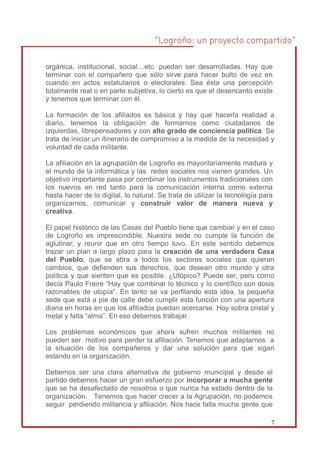 orgánica, institucional, social…etc. puedan ser desarrolladas. Hay que
terminar con el compañero que sólo sirve para hacer bulto de vez en
cuando en actos estatutarios o electorales. Sea ésta una percepción
totalmente real o en parte subjetiva, lo cierto es que el desencanto existe
y tenemos que terminar con él.

La formación de los afiliados es básica y hay que hacerla realidad a
diario, tenemos la obligación de formarnos como ciudadanos de
izquierdas, librepensadores y con alto grado de conciencia política. Se
trata de iniciar un itinerario de compromiso a la medida de la necesidad y
voluntad de cada militante.

La afiliación en la agrupación de Logroño es mayoritariamente madura y
el mundo de la informática y las redes sociales nos vienen grandes. Un
objetivo importante pasa por combinar los instrumentos tradicionales con
los nuevos en red tanto para la comunicación interna como externa
hasta hacer de lo digital, lo natural. Se trata de utilizar la tecnología para
organizarnos, comunicar y construir valor de manera nueva y
creativa.

El papel histórico de las Casas del Pueblo tiene que cambiar y en el caso
de Logroño es imprescindible. Nuestra sede no cumple la función de
aglutinar, y reunir que en otro tiempo tuvo. En este sentido debemos
trazar un plan a largo plazo para la creación de una verdadera Casa
del Pueblo, que se abra a todos los sectores sociales que quieran
cambios, que defienden sus derechos, que desean otro mundo y otra
política y que sienten que es posible. ¿Utópico? Puede ser, pero como
decía Paulo Freire “Hay que combinar lo técnico y lo científico con dosis
razonables de utopía”. En tanto se va perfilando esta idea, la pequeña
sede que está a pie de calle debe cumplir esta función con una apertura
diaria en horas en que los afiliados puedan acercarse. Hoy sobra cristal y
metal y falta “alma”. En eso debemos trabajar.

Los problemas económicos que ahora sufren muchos militantes no
pueden ser motivo para perder la afiliación. Tenemos que adaptarnos a
la situación de los compañeros y dar una solución para que sigan
estando en la organización.

Debemos ser una clara alternativa de gobierno municipal y desde el
partido debemos hacer un gran esfuerzo por incorporar a mucha gente
que se ha desafectado de nosotros o que nunca ha estado dentro de la
organización. Tenemos que hacer crecer a la Agrupación, no podemos
seguir perdiendo militancia y afiliación. Nos hace falta mucha gente que

                                                                             7
 