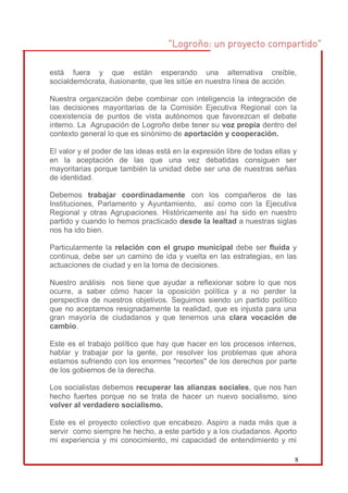 está fuera y que están esperando una alternativa creíble,
socialdemócrata, ilusionante, que les sitúe en nuestra línea de acción.

Nuestra organización debe combinar con inteligencia la integración de
las decisiones mayoritarias de la Comisión Ejecutiva Regional con la
coexistencia de puntos de vista autónomos que favorezcan el debate
interno. La Agrupación de Logroño debe tener su voz propia dentro del
contexto general lo que es sinónimo de aportación y cooperación.

El valor y el poder de las ideas está en la expresión libre de todas ellas y
en la aceptación de las que una vez debatidas consiguen ser
mayoritarias porque también la unidad debe ser una de nuestras señas
de identidad.

Debemos trabajar coordinadamente con los compañeros de las
Instituciones, Parlamento y Ayuntamiento, así como con la Ejecutiva
Regional y otras Agrupaciones. Históricamente así ha sido en nuestro
partido y cuando lo hemos practicado desde la lealtad a nuestras siglas
nos ha ido bien.

Particularmente la relación con el grupo municipal debe ser fluida y
continua, debe ser un camino de ida y vuelta en las estrategias, en las
actuaciones de ciudad y en la toma de decisiones.

Nuestro análisis nos tiene que ayudar a reflexionar sobre lo que nos
ocurre, a saber cómo hacer la oposición política y a no perder la
perspectiva de nuestros objetivos. Seguimos siendo un partido político
que no aceptamos resignadamente la realidad, que es injusta para una
gran mayoría de ciudadanos y que tenemos una clara vocación de
cambio.

Este es el trabajo político que hay que hacer en los procesos internos,
hablar y trabajar por la gente, por resolver los problemas que ahora
estamos sufriendo con los enormes "recortes" de los derechos por parte
de los gobiernos de la derecha.

Los socialistas debemos recuperar las alianzas sociales, que nos han
hecho fuertes porque no se trata de hacer un nuevo socialismo, sino
volver al verdadero socialismo.

Este es el proyecto colectivo que encabezo. Aspiro a nada más que a
servir como siempre he hecho, a este partido y a los ciudadanos. Aporto
mi experiencia y mi conocimiento, mi capacidad de entendimiento y mi

                                                                           8
 