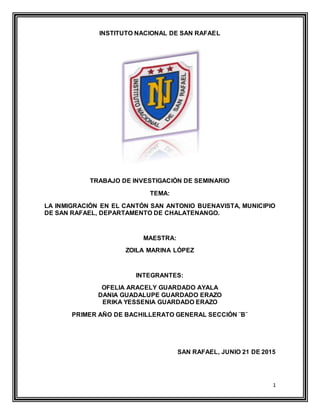 1
INSTITUTO NACIONAL DE SAN RAFAEL
TRABAJO DE INVESTIGACIÓN DE SEMINARIO
TEMA:
LA INMIGRACIÓN EN EL CANTÓN SAN ANTONIO BUENAVISTA, MUNICIPIO
DE SAN RAFAEL, DEPARTAMENTO DE CHALATENANGO.
MAESTRA:
ZOILA MARINA LÓPEZ
INTEGRANTES:
OFELIA ARACELY GUARDADO AYALA
DANIA GUADALUPE GUARDADO ERAZO
ERIKA YESSENIA GUARDADO ERAZO
PRIMER AÑO DE BACHILLERATO GENERAL SECCIÓN ¨B¨
SAN RAFAEL, JUNIO 21 DE 2015
 