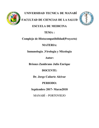UNIVERSIDAD TECNICA DE MANABÍ
FACULTAD DE CIENCIAS DE LA SALUD
ESCUELA DE MEDICINA
TEMA :
Complejo de Histocompatibilidad(Proyecto)
MATERIA:
Inmunologia ,Virologia y Micologia
Autor:
Briones Zambrano Julio Enrique
DOCENTE:
Dr. Jorge Cañarte Alcivar
PERIODO:
Septiembre 2017- Marzo2018
MANABÍ – PORTOVIEJO
 