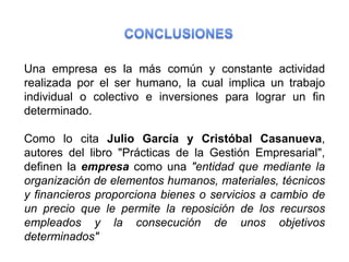 Una empresa es la más común y constante actividad
realizada por el ser humano, la cual implica un trabajo
individual o colectivo e inversiones para lograr un fin
determinado.

Como lo cita Julio García y Cristóbal Casanueva,
autores del libro "Prácticas de la Gestión Empresarial",
definen la empresa como una "entidad que mediante la
organización de elementos humanos, materiales, técnicos
y financieros proporciona bienes o servicios a cambio de
un precio que le permite la reposición de los recursos
empleados y la consecución de unos objetivos
determinados"
 