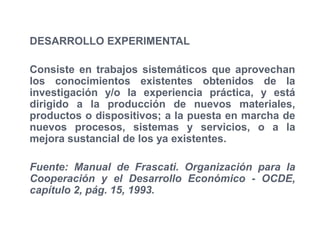DESARROLLO EXPERIMENTAL

Consiste en trabajos sistemáticos que aprovechan
los conocimientos existentes obtenidos de la
investigación y/o la experiencia práctica, y está
dirigido a la producción de nuevos materiales,
productos o dispositivos; a la puesta en marcha de
nuevos procesos, sistemas y servicios, o a la
mejora sustancial de los ya existentes.

Fuente: Manual de Frascati. Organización para la
Cooperación y el Desarrollo Económico - OCDE,
capítulo 2, pág. 15, 1993.
 