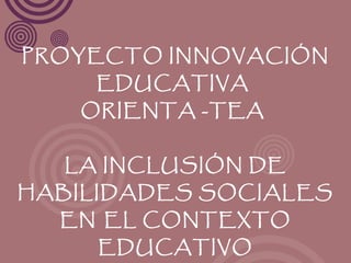 PROYECTO INNOVACIÓN
     EDUCATIVA
    ORIENTA -TEA


   LA INCLUSIÓN DE
HABILIDADES SOCIALES
  EN EL CONTEXTO
     EDUCATIVO
 