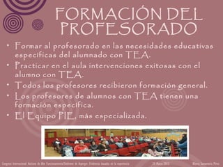 FORMACIÓN DEL
                                               PROFESORADO
   • Formar al profesorado en las necesidades educativas
     específicas del alumnado con TEA.
   • Practicar en el aula intervenciones exitosas con el
     alumno con TEA.
   • Todos los profesores recibieron formación general.
   • Los profesores de alumnos con TEA tienen una
     formación específica.
   • El Equipo PIE, más especializada.




Congreso Internacional Autismo de Alto Funcionamiento/Síndrome de Asperger: Evidencias basadas en la experiencia   24 Marzo 2012   Blanca Santamaría Pérez
 