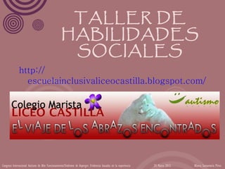 TALLER DE
                                                   HABILIDADES
                                                    SOCIALES
              http://
                escuelainclusivaliceocastilla.blogspot.com/




Congreso Internacional Autismo de Alto Funcionamiento/Síndrome de Asperger: Evidencias basadas en la experiencia   24 Marzo 2012   Blanca Santamaría Pérez
 