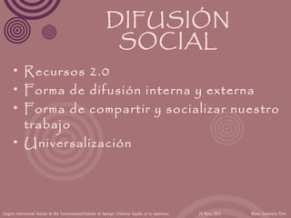 DIFUSIÓN
                                                                      SOCIAL
      • Recursos 2.0
      • Forma de difusión interna y externa
      • Forma de compartir y socializar nuestro
        trabajo
      • Universalización




Congreso Internacional Autismo de Alto Funcionamiento/Síndrome de Asperger: Evidencias basadas en la experiencia   24 Marzo 2012   Blanca Santamaría Pérez
 