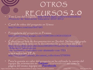 OTROS

        •
                             RECURSOS 2.0
               Time Line del Proyecto: http://www.dipity.com/orientacionliceo
               /Proyecto-de-Innovacion-Educativa-2010-2011/

        •      Canal de vídeo del proyecto en Vimeo:
               http://vimeo.com/user5847485

        •      Fotogalería del proyecto en Picassa:
               https://picasaweb.google.com/103965884106581059318

        •      Colección on line de documentación en Scribd: Se han elaborado
               dos colecciones: una con la documentación y recursos del PIE (
               http://es.scribd.com/collections/2852647/Proyecto-de-Innovacion
               -Educativa-Intervencion
               -en-contextos-naturales-con-alumnado-con-TEA)
               y otra sobre los TEA:
               http://es.scribd.com/my_document_collections/2706084

        •      Para la puesta en valor del proyecto se ha utilizado la cuenta del
               equipo de orientación en Twitter (@orientaliceo) así como la
               página del mismo equipo en Facebook.
Congreso Internacional Autismo de Alto Funcionamiento/Síndrome de Asperger: Evidencias basadas en la experiencia   24 Marzo 2012   Blanca Santamaría Pérez
 