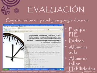 EVALUACIÓN
         Cuestionarios en papel y en google docs on
           line.
                                                                                                                   • Equipo
                                                                                                                     PIE
                                                                                                                   • Padres
                                                                                                                   • Alumnos
                                                                                                                     aula
                                                                                                                   • Alumnos
                                                                                                                     taller
Congreso Internacional Autismo de Alto Funcionamiento/Síndrome de Asperger: Evidencias basadas en la experiencia
                                                                                                                     Habilidades
                                                                                                                   24 Marzo 2012   Blanca Santamaría Pérez
 