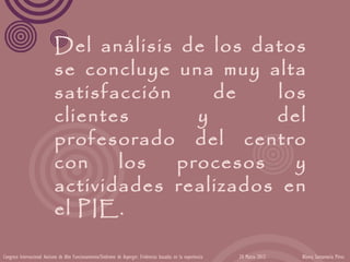 Del análisis de los datos
                            se concluye una muy alta
                            satisfacción     de    los
                            clientes       y      del
                            profesorado del centro
                            con    los   procesos    y
                            actividades realizados en
                            el PIE.

Congreso Internacional Autismo de Alto Funcionamiento/Síndrome de Asperger: Evidencias basadas en la experiencia   24 Marzo 2012   Blanca Santamaría Pérez
 