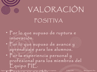 VALORACIÓN
                                                                   POSITIVA

          • Por lo que supuso de ruptura e
            innovación.
          • Por lo que supuso de avance y
            aprendizaje para los alumnos.
          • Por la experiencia personal y
            profesional para los miembros del
            Equipo PIE.
Congreso Internacional Autismo de Alto Funcionamiento/Síndrome de Asperger: Evidencias basadas en la experiencia   24 Marzo 2012   Blanca Santamaría Pérez
 