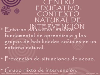 CENTRO
              EDUCATIVO:
              CONTEXTO
             NATURAL DE
           INTERVENCIÓN
• Entorno educativo: enclave
  fundamental de aprendizaje y los
  grupos de habilidades sociales en un
  entorno natural.

• Prevención de situaciones de acoso.

• Grupo mixto de intervención.
Congreso Internacional Autismo de Alto Funcionamiento/Síndrome de Asperger: Evidencias basadas en la experiencia   24 Marzo 2012   Blanca Santamaría Pérez
 