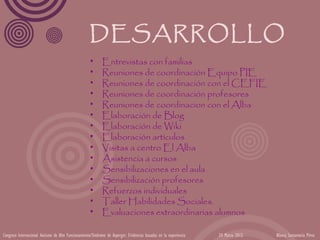 DESARROLLO
                                                     •      Entrevistas con familias
                                                     •      Reuniones de coordinación Equipo PIE
                                                     •      Reuniones de coordinación con el CEFIE
                                                     •      Reuniones de coordinación profesores
                                                     •      Reuniones de coordinacion con el Alba
                                                     •      Elaboración de Blog
                                                     •      Elaboración de Wiki
                                                     •      Elaboración artículos
                                                     •      Visitas a centro El Alba
                                                     •      Asistencia a cursos
                                                     •      Sensibilizaciones en el aula
                                                     •      Sensibilización profesores
                                                     •      Refuerzos individuales
                                                     •      Taller Habilidades Sociales.
                                                     •      Evaluaciones extraordinarias alumnos

Congreso Internacional Autismo de Alto Funcionamiento/Síndrome de Asperger: Evidencias basadas en la experiencia   24 Marzo 2012   Blanca Santamaría Pérez
 