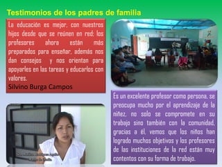 Testimonios de los padres de familia
La educación es mejor, con nuestros
hijos desde que se reúnen en red; los
profesores ahora están más
preparados para enseñar, además nos
dan consejos y nos orientan para
apoyarles en las tareas y educarlos con
valores.
Silvino Burga Campos
Es un excelente profesor como persona, se
preocupa mucho por el aprendizaje de la
niñez, no solo se compromete en su
trabajo sino también con la comunidad,
gracias a él, vemos que los niños han
logrado muchos objetivos y los profesores
de las instituciones de la red están muy
contentos con su forma de trabajo.
 