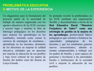 PROBLEMÁTICA EDUCATIVA
O MOTIVO DE LA EXPERIENCIA
Un diagnóstico para la formulación del
proyecto partió de la necesidad de
trabajar de manera organizada con los
agentes educativos de las II.EE cercanas
a nuestro lugar y también la falta de
liderazgo pedagógico en los docentes
para mejorar los aprendizajes en los
estudiantes, teniendo como causas la
carencia de estrategias de enseñanza -
aprendizaje en los docentes, desinterés
de los directores en mejorar la calidad
educativa, entidades que no apuestan
por mejorar la educación de sus pueblos
y bajo nivel cultural de los padres de
familia del ámbito rural del distrito de
Lonya Grande.
Se pretende revertir la problemática en
las II.EE mediante una organización
flexible y descentralizada a través de la
Red Educativa Rural “Maestros
Forjadores de Saber” como una
estrategia de gestión en la mejora de
los aprendizajes, promoviendo líderes
pedagógicos que orienten a fortalecer las
capacidades pedagógicas de los
docentes y que los estudiantes generen
nuevos conocimientos; además se
sientan comprometidos a trabajar con
los padres de familia, y sean capaces de
gestionar e involucrar a las autoridades
locales e instituciones de la sociedad
civil a mejorar la educación de sus
pueblos.
 