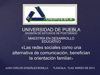 «Las redes sociales como una
alternativa de comunicación, benefician
la orientación familiar»
UNIVERSIDAD DE PUEBLA
DIVISIÓN DE ESTUDIOS DE POSTGRADO
MAESTRÍA EN DESARROLLO
EDUCATIVO
JUAN CARLOS GONZÁLEZ BONILLA TLAXCALA , TLAX. MARZO DE 2013
 