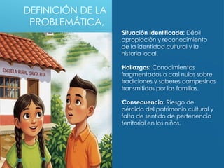 DEFINICIÓN DE LA
PROBLEMÁTICA,
•
Situación Identificada: Débil
apropiación y reconocimiento
de la identidad cultural y la
historia local.
•
Hallazgos: Conocimientos
fragmentados o casi nulos sobre
tradiciones y saberes campesinos
transmitidos por las familias.
•
Consecuencia: Riesgo de
pérdida del patrimonio cultural y
falta de sentido de pertenencia
territorial en los niños.
 