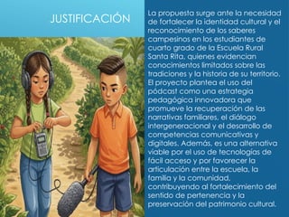 JUSTIFICACIÓN
La propuesta surge ante la necesidad
de fortalecer la identidad cultural y el
reconocimiento de los saberes
campesinos en los estudiantes de
cuarto grado de la Escuela Rural
Santa Rita, quienes evidencian
conocimientos limitados sobre las
tradiciones y la historia de su territorio.
El proyecto plantea el uso del
pódcast como una estrategia
pedagógica innovadora que
promueve la recuperación de las
narrativas familiares, el diálogo
intergeneracional y el desarrollo de
competencias comunicativas y
digitales. Además, es una alternativa
viable por el uso de tecnologías de
fácil acceso y por favorecer la
articulación entre la escuela, la
familia y la comunidad,
contribuyendo al fortalecimiento del
sentido de pertenencia y la
preservación del patrimonio cultural.
 
