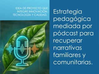 IDEA DE PROYECTO QUE
INTEGRE INNOVACIÓN,
TECNOLOGÍA Y CALIDAD.
Estrategia
pedagógica
mediada por
pódcast para
recuperar
narrativas
familiares y
comunitarias.
 