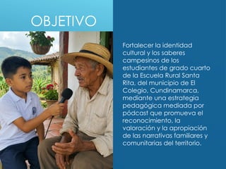 OBJETIVO
Fortalecer la identidad
cultural y los saberes
campesinos de los
estudiantes de grado cuarto
de la Escuela Rural Santa
Rita, del municipio de El
Colegio, Cundinamarca,
mediante una estrategia
pedagógica mediada por
pódcast que promueva el
reconocimiento, la
valoración y la apropiación
de las narrativas familiares y
comunitarias del territorio.
 