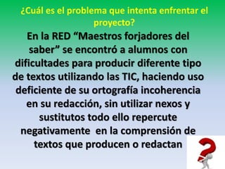 ¿Cuál es el problema que intenta enfrentar el 
proyecto? 
En la RED “Maestros forjadores del 
saber” se encontró a alumnos con 
dificultades para producir diferente tipo 
de textos utilizando las TIC, haciendo uso 
deficiente de su ortografía incoherencia 
en su redacción, sin utilizar nexos y 
sustitutos todo ello repercute 
negativamente en la comprensión de 
textos que producen o redactan 
 