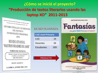 ¿Cómo se inició el proyecto? 
“Producción de textos literarios usando las 
laptop XO” 2011-2013 
II.EE nivel Primaria 
II.EE 19 
Docentes 34 
Estudiantes 509 
PRODUCTO 
 