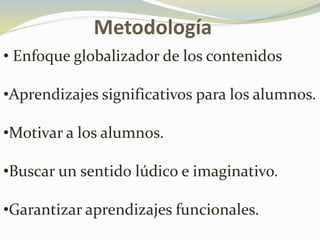 Metodología
• Enfoque globalizador de los contenidos
•Aprendizajes significativos para los alumnos.
•Motivar a los alumnos.
•Buscar un sentido lúdico e imaginativo.
•Garantizar aprendizajes funcionales.