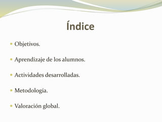 Índice
Objetivos.
Aprendizaje de los alumnos.
Actividades desarrolladas.
Metodología.
Valoración global.