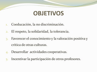 OBJETIVOS
1. Coeducación, la no discriminación.
2. El respeto, la solidaridad, la tolerancia.
3. Favorecer el conocimiento y la valoración positiva y
crítica de otras culturas.
4. Desarrollar actividades cooperativas.
5. Incentivar la participación de otros profesores.