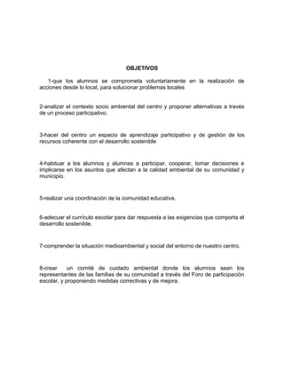 OBJETIVOS
1-que los alumnos se comprometa voluntariamente en la realización de
acciones desde lo local, para solucionar problemas locales
2-analizar el contexto socio ambiental del centro y proponer alternativas a través
de un proceso participativo.
3-hacer del centro un espacio de aprendizaje participativo y de gestión de los
recursos coherente con el desarrollo sostenible
4-habituar a los alumnos y alumnas a participar, cooperar, tomar decisiones e
implicarse en los asuntos que afectan a la calidad ambiental de su comunidad y
municipio.
5-realizar una coordinación de la comunidad educativa.
6-adecuar el currículo escolar para dar respuesta a las exigencias que comporta el
desarrollo sostenible.
7-comprender la situación medioambiental y social del entorno de nuestro centro.
8-crear un comité de cuidado ambiental donde los alumnos sean los
representantes de las familias de su comunidad a través del Foro de participación
escolar, y proponiendo medidas correctivas y de mejora.
 