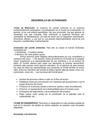 DESARROLLO DE ACTIVIDADES
1-Fase de Motivación: El programa de cuidado ambiental es un programa
fundamentalmente participativo. La participación en el mundo de la educación, en
general, no es una actitud espontánea, hay que provocarla, hay que generar su
necesidad, hay que motivarla. Esta motivación la podemos favorecer con
actividades de sensibilización. Se trata de hacer que se despierten sentimientos,
emociones, afectos…y, por qué no, sus propias responsabilidades acerca de una
situación o problemática medioambiental.
2-Creación del comité ambiental. Para ello se creará el Comité Ambiental,
compuesto por:
- 2 profesores. - 2 madres/ padres.
- 2 alumnos. De .cada grado y grupo
Dichos alumnos serán elegidos democráticamente por sus compañeros a
comienzo del curso. - 1 No docente. Padre de familia En el Comité se le otorgará
mayor importancia a la representatividad de sus miembros y no al número de
éstos. El Comité utilizará para todas sus decisiones el proceso democrático,
sirviendo este proceso como ejercicio educativo. En el ejercicio de este proceso
los votos de todos los representantes que componen el comité tendrán el mismo
valor. Entre los miembros del Comité se deben repartir algunas tareas como son:
coordinador, vocal, etc.… Las funciones del Comité serán:
• Aprobar las acciones a llevar a cabo en el Plan de Acción.
• Establecer líneas de comunicación con miembros del Ayuntamiento y con el
equipo Directivo del Centro.
• Involucrar en el proceso escolar a alumnos, padres y resto de profesores.
• Proponer un representante de la Sostenibilidad para el Consejo Local.
• Encargarse del seguimiento y de la evaluación del proyecto.
• Elegir cargos como puede ser el coordinador de la patrullas para la
sostenibilidad, etc.…
3-FASE DE DIAGNOSTICO. Para tener un diagnóstico lo más acertado posible de
cual es la situación de partida en ciertos aspectos se pasarán unas encuestas
adaptadas.
Encuestas a los alumnos
 