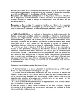 Para el diagnóstico técnico cualitativo se realizarán encuestas al alumnado para
diagnosticar problemas en el entendimiento del concepto de desarrollo sostenible
y para la identificación de prácticas y actitudes no sostenibles.
Encuestas a los docentes: participantes en el Proyecto de innovación educativa
En el diagnóstico cualitativo también se harán encuestas a los profesores para
obtener información sobre el trabajo en sostenibilidad, que se realiza en su
temario académico.
Encuestas a los padres. Se realizarán también un número de encuestas
representativo dirigidas a los padres para que nos comuniquen, desde su punto de
vista, cuales son los problemas de insostenibilidad que tiene el Centro.
4-FASE DE ACCIÓN Una vez realizado el diagnóstico se darán unas pautas de
trabajo a seguir, para erradicar problemas o debilidades del centro. Se priorizarán
aquellos que tengan una fácil solución, y sobre todo que sean lo menos costosas
económicamente y puedan ser asumidas por el centro. Una vez tratados estos
pequeños problemas se procederá a resolver los problemas identificados en el
diagnóstico inicial y que pueden ser por ejemplo problemas de reciclaje y
materiales, siguiendo este primer proyecto de implantación Escolar en el centro.
A pesar de que será el resultado de la fase de diagnóstico el que nos debiera
marcar el tema prioritario a trabajar, ya de antemano creemos que el tema del
desarrollo sostenible sería el más adecuado, por cercano, para el comienzo de la
implantación Escolar. Este proyecto Escolar presenta una serie de actividades
para alcanzar unos objetivos que ya han sido fijados de antemano. Sin embargo
este es un proyecto abierto y que se pretende que sea continuo en el tiempo, que
se realizará en distintas fases. Quiere esto decir es que se adaptará el proyecto y
sus acciones a las necesidades y posibilidades que el centro tenga para alcanzar
la sostenibilidad.
Nuestro primer objetivo con este plan de acción es
: 1º. Concienciarnos de la buena utilización de ciertos recursos y contribuir, por
tanto, a la reducción de consumo de agua, luz, y gas
. 2º. Que los niños/as aprendan la importancia que tiene el cuidado, el respeto del
medio, y el hecho de reciclar nuestros residuos. Aprender la importancia de lo que
se ha comentado es necesario para así conseguir que los jóvenes realicen en la
escuela estas prácticas y las desarrollen posteriormente en sus casas y en los
espacios en que desarrollan su vida normal.
3º Que los jóvenes tomen conciencia de la importancia de unos buenos hábitos
para la conservación del medio ambiente
4º Que las familias, a través de las conductas de sus hijos, conozcan y tomen
conciencia de la importancia de un consumo razonable, del reciclado y de la
conservación del medio ambiente
 