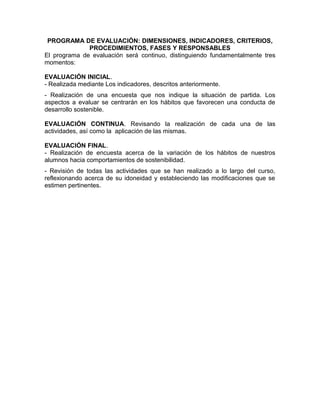 PROGRAMA DE EVALUACIÓN: DIMENSIONES, INDICADORES, CRITERIOS,
PROCEDIMIENTOS, FASES Y RESPONSABLES
El programa de evaluación será continuo, distinguiendo fundamentalmente tres
momentos:
EVALUACIÓN INICIAL.
- Realizada mediante Los indicadores, descritos anteriormente.
- Realización de una encuesta que nos indique la situación de partida. Los
aspectos a evaluar se centrarán en los hábitos que favorecen una conducta de
desarrollo sostenible.
EVALUACIÓN CONTINUA. Revisando la realización de cada una de las
actividades, así como la aplicación de las mismas.
EVALUACIÓN FINAL.
- Realización de encuesta acerca de la variación de los hábitos de nuestros
alumnos hacia comportamientos de sostenibilidad.
- Revisión de todas las actividades que se han realizado a lo largo del curso,
reflexionando acerca de su idoneidad y estableciendo las modificaciones que se
estimen pertinentes.
 