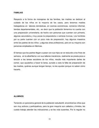 FAMILIAS


Respecto a la forma de manejarse de las familias, las madres se dedican al
cuidado de los niños en la mayoría de los casos, pero tenemos madres
trabajadoras en labores domésticas, en cocinas económicas, comercio informal,
tiendas departamentales, etc., es decir que la población femenina no cuenta con
una preparación universitaria, de hecho son personas que cuentan con primaria,
algunas secundaria y muy pocas la preparatoria o carreras truncas. Los hombres
por su parte cuentan con un poco más de preparación, hay algunos maestros
entre los padres de los niños y algunas otras profesiones, pero en su mayoría son
personas empleadas en fábricas.


El tiempo que los padres llegan a pasar con sus hijos se ve reducido a los fines de
semana, en la albañilería o en sus talleres mecánicos, realmente se presta poca a
tención a las tareas escolares de los niños, resulta más importante darles de
comer, que ayudarlos a hacer la tarea, aunado a esto la falta de preparación de
las madres, quiénes aunque tengan tiempo, no les ayudan porque no saben cómo
hacerlo.




ALUMNOS


Teniendo un panorama general de la población estudiantil, encontramos niños que
son muy activos y participativos, pero la gran mayoría son callados y tímidos, les
cuesta trabajo atender las indicaciones y se les nota ausentes. Por lo regular no



                                        10
 
