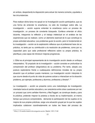 en ambos, despertando la disposición para actuar de manera correcta y ajustada a
las circunstancias.


Para realizar dicha tarea me apoyé en la Investigación acción participativa, que es
una forma de entender la enseñanza, no sólo de investigar sobre ella. La
investigación – acción supone entender la enseñanza como un proceso de
investigación, un proceso de constante búsqueda. Conlleva entender el oficio
docente, integrando la reflexión y el trabajo intelectual en el análisis de las
experiencias que se realizan, como un elemento esencial de lo que constituye la
propia actividad educativa. Los problemas guían la acción, pero lo fundamental en
la investigación – acción es la exploración reflexiva que el profesional hace de su
práctica, no tanto por su contribución a la resolución de problemas, como por su
capacidad para que cada profesional reflexione sobre su propia práctica, la
planifique y sea capaz de introducir mejoras progresivas.


J. Elliot es el principal representante de la investigación acción desde un enfoque
interpretativo. “El propósito de la investigación – acción consiste en profundizar la
comprensión del profesor (diagnóstico) de su problema. Por tanto, adopta una
postura exploratoria frente a cualesquiera definiciones iniciales de su propia
situación que el profesor pueda mantener...La investigación acción interpreta lo
que ocurre desde el punto de vista de quienes actúan e interactúan en la situación
                                                                              3
problema, por ejemplo, profesores y alumnos, profesores y director”.


La investigación – acción se presenta como una metodología de investigación
orientada hacia el cambio educativo y se caracteriza entre otras cuestiones por ser
un proceso que como señalan Kemmis y MacTaggart; se construye desde y para
la práctica, pretende mejorar la práctica a través de su trasformación, al mismo
tiempo que procura comprenderla, demanda la participación de los sujetos en la
mejora de sus propias prácticas, exige una actuación grupal por la que los sujetos
implicados colaboran coordinadamente en todas las fases del proceso de

3
    Elliot, J. El cambio desde la Investigación-acción. Madrid. 1993. P 108

                                                        15
 