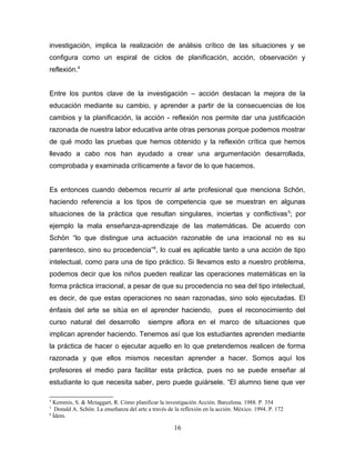 investigación, implica la realización de análisis crítico de las situaciones y se
configura como un espiral de ciclos de planificación, acción, observación y
reflexión.4


Entre los puntos clave de la investigación – acción destacan la mejora de la
educación mediante su cambio, y aprender a partir de la consecuencias de los
cambios y la planificación, la acción - reflexión nos permite dar una justificación
razonada de nuestra labor educativa ante otras personas porque podemos mostrar
de qué modo las pruebas que hemos obtenido y la reflexión crítica que hemos
llevado a cabo nos han ayudado a crear una argumentación desarrollada,
comprobada y examinada críticamente a favor de lo que hacemos.


Es entonces cuando debemos recurrir al arte profesional que menciona Schön,
haciendo referencia a los tipos de competencia que se muestran en algunas
situaciones de la práctica que resultan singulares, inciertas y conflictivas 5; por
ejemplo la mala enseñanza-aprendizaje de las matemáticas. De acuerdo con
Schön “lo que distingue una actuación razonable de una irracional no es su
parentesco, sino su procedencia”6, lo cual es aplicable tanto a una acción de tipo
intelectual, como para una de tipo práctico. Si llevamos esto a nuestro problema,
podemos decir que los niños pueden realizar las operaciones matemáticas en la
forma práctica irracional, a pesar de que su procedencia no sea del tipo intelectual,
es decir, de que estas operaciones no sean razonadas, sino solo ejecutadas. El
énfasis del arte se sitúa en el aprender haciendo, pues el reconocimiento del
curso natural del desarrollo              siempre aflora en el marco de situaciones que
implican aprender haciendo. Tenemos así que los estudiantes aprenden mediante
la práctica de hacer o ejecutar aquello en lo que pretendemos realicen de forma
razonada y que ellos mismos necesitan aprender a hacer. Somos aquí los
profesores el medio para facilitar esta práctica, pues no se puede enseñar al
estudiante lo que necesita saber, pero puede guiársele. “El alumno tiene que ver

4
  Kemmis, S. & Mctaggart, R. Cómo planificar la investigación Acción. Barcelona. 1988. P. 354
5
   Donald A. Schön. La enseñanza del arte a través de la reflexión en la acción. México. 1994. P. 172
6
  Ídem.

                                                     16
 