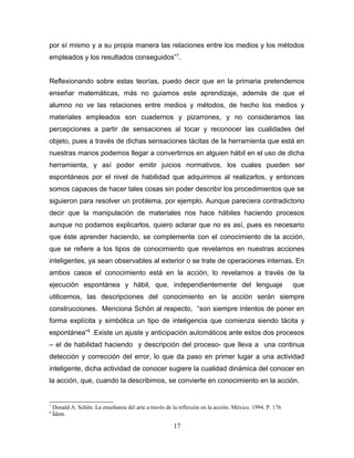por sí mismo y a su propia manera las relaciones entre los medios y los métodos
empleados y los resultados conseguidos”7.


Reflexionando sobre estas teorías, puedo decir que en la primaria pretendemos
enseñar matemáticas, más no guiamos este aprendizaje, además de que el
alumno no ve las relaciones entre medios y métodos, de hecho los medios y
materiales empleados son cuadernos y pizarrones, y no consideramos las
percepciones a partir de sensaciones al tocar y reconocer las cualidades del
objeto, pues a través de dichas sensaciones tácitas de la herramienta que está en
nuestras manos podemos llegar a convertirnos en alguien hábil en el uso de dicha
herramienta, y así poder emitir juicios normativos, los cuales pueden ser
espontáneos por el nivel de habilidad que adquirimos al realizarlos, y entonces
somos capaces de hacer tales cosas sin poder describir los procedimientos que se
siguieron para resolver un problema, por ejemplo. Aunque pareciera contradictorio
decir que la manipulación de materiales nos hace hábiles haciendo procesos
aunque no podamos explicarlos, quiero aclarar que no es así, pues es necesario
que éste aprender haciendo, se complemente con el conocimiento de la acción,
que se refiere a los tipos de conocimiento que revelamos en nuestras acciones
inteligentes, ya sean observables al exterior o se trate de operaciones internas. En
ambos casos el conocimiento está en la acción, lo revelamos a través de la
ejecución espontánea y hábil, que, independientemente del lenguaje                                       que
utilicemos, las descripciones del conocimiento en la acción serán siempre
construcciones. Menciona Schön al respecto, “son siempre intentos de poner en
forma explícita y simbólica un tipo de inteligencia que comienza siendo tácita y
espontánea”8 .Existe un ajuste y anticipación automáticos ante estos dos procesos
– el de habilidad haciendo y descripción del proceso- que lleva a una continua
detección y corrección del error, lo que da paso en primer lugar a una actividad
inteligente, dicha actividad de conocer sugiere la cualidad dinámica del conocer en
la acción, que, cuando la describimos, se convierte en conocimiento en la acción.


7
    Donald A. Schön. La enseñanza del arte a través de la reflexión en la acción. México. 1994. P. 176
8
    Ídem.

                                                       17
 