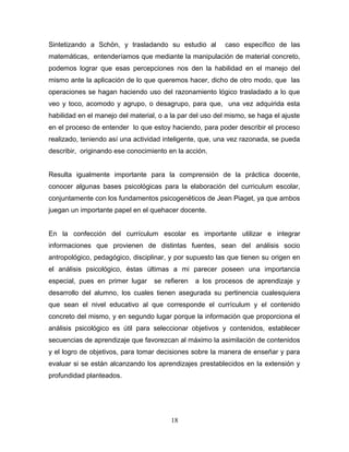 Sintetizando a Schön, y trasladando su estudio al          caso específico de las
matemáticas, entenderíamos que mediante la manipulación de material concreto,
podemos lograr que esas percepciones nos den la habilidad en el manejo del
mismo ante la aplicación de lo que queremos hacer, dicho de otro modo, que las
operaciones se hagan haciendo uso del razonamiento lógico trasladado a lo que
veo y toco, acomodo y agrupo, o desagrupo, para que, una vez adquirida esta
habilidad en el manejo del material, o a la par del uso del mismo, se haga el ajuste
en el proceso de entender lo que estoy haciendo, para poder describir el proceso
realizado, teniendo así una actividad inteligente, que, una vez razonada, se pueda
describir, originando ese conocimiento en la acción.


Resulta igualmente importante para la comprensión de la práctica docente,
conocer algunas bases psicológicas para la elaboración del curriculum escolar,
conjuntamente con los fundamentos psicogenéticos de Jean Piaget, ya que ambos
juegan un importante papel en el quehacer docente.


En la confección del currículum escolar es importante utilizar e integrar
informaciones que provienen de distintas fuentes, sean del análisis socio
antropológico, pedagógico, disciplinar, y por supuesto las que tienen su origen en
el análisis psicológico, éstas últimas a mi parecer poseen una importancia
especial, pues en primer lugar     se refieren   a los procesos de aprendizaje y
desarrollo del alumno, los cuales tienen asegurada su pertinencia cualesquiera
que sean el nivel educativo al que corresponde el currículum y el contenido
concreto del mismo, y en segundo lugar porque la información que proporciona el
análisis psicológico es útil para seleccionar objetivos y contenidos, establecer
secuencias de aprendizaje que favorezcan al máximo la asimilación de contenidos
y el logro de objetivos, para tomar decisiones sobre la manera de enseñar y para
evaluar si se están alcanzando los aprendizajes prestablecidos en la extensión y
profundidad planteados.




                                        18
 