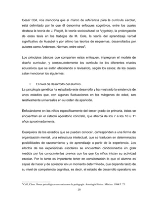 César Coll, nos menciona que el marco de referencia para la currícula escolar,
está delimitado por lo que él denomina enfoques cognitivos, entre los cuales
destaca la teoría de J. Piaget, la teoría sociocultural de Vygotsky, la prolongación
de estas tesis en los trabajos de M. Cole, la teoría del aprendizaje verbal
significativo de Ausubel y por último las teorías de esquemas, desarrolladas por
autores como Anderson, Norman, entre otros9.


Los principios básicos que comparten estos enfoques, impregnan el modelo de
diseño curricular, y consecuentemente los currícula de los diferentes niveles
educativos que se están elaborando o revisando, según los casos; de los cuales
cabe mencionar los siguientes:


         I.    El nivel de desarrollo del alumno
La psicología genética ha estudiado este desarrollo y ha mostrado la existencia de
unos estadios que, con algunas fluctuaciones en los márgenes de edad, son
relativamente universales en su orden de aparición.


Enfocándome en los niños específicamente del tercer grado de primaria, éstos se
encuentran en el estadio operatorio concreto, que abarca de los 7 a los 10 u 11
años aproximadamente.


Cualquiera de los estadios que se puedan conocer, corresponden a una forma de
organización mental, una estructura intelectual, que se traducen en determinadas
posibilidades de razonamiento y de aprendizaje a partir de la experiencia. Los
efectos de las experiencias escolares se encuentran condicionados en gran
medida por los conocimientos previos con los que los niños inician su actividad
escolar. Por lo tanto es importante tener en consideración lo que el alumno es
capaz de hacer y de aprender en un momento determinado, que depende tanto de
su nivel de competencia cognitiva, es decir, el estadio de desarrollo operatorio en



9
    Coll, César. Bases psicológicas en cuadernos de pedagogía. Antología Básica. México. 1994 P. 75

                                                      19
 
