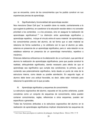 que se encuentra, como de los conocimientos que ha podido construir en sus
experiencias previas de aprendizaje.


         II.   Significatividad y funcionalidad del aprendizaje escolar:
Nos menciona César Coll que,” la cuestión clave no reside, contrariamente a lo
que sugiere la polémica, en cuestionar si la educación escolar debe o no conceder
prioridad a los contenidos o a los procesos, sino en asegurar la realización de
aprendizajes significativos”.10 La distinción entre aprendizaje significativo y
aprendizaje repetitivo, incluye el vínculo entre el nuevo material de aprendizaje y
los conocimientos previos del alumno, de tal forma que si este material se
relaciona de forma sustantiva y no arbitraria con lo que el alumno ya sabe,
estamos en presencia de un aprendizaje significativo, pero si esta relación no se
establece estamos en presencia de un aprendizaje memorístico, repetitivo o
mecánico.
Entonces debemos enfocarnos en la elaboración de un currículum, que permita al
alumno la realización de aprendizajes significativos, para que pueda construir la
realidad, atribuyéndole significados, siendo necesario para efecto de que el
aprendizaje sea significativo que cumpla dos condiciones; la primera, que el
contenido sea potencialmente significativo, tanto desde un punto de vista de la
estructura interna, como desde su posible asimilación. En segundo lugar, el
alumno debe tener una actitud favorable, es decir, debe estar motivado para
relacionar lo aprendido con lo que ya sabe.


        III.   Aprendizaje significativo y esquemas de conocimiento:
La estructura cognoscitiva del alumno, expuesta en los puntos anteriores, puede
concebirse como un conjunto de esquemas de conocimiento, éstos pueden
contener conocimientos, reglas, referencias a otros esquemas, pueden ser
específicos o generales.
Todas las funciones atribuidas a la estructura cognoscitiva del alumno en la
realización de aprendizajes significativos implican directamente los esquemas de

10
     Coll, César. Bases psicológicas en cuadernos de pedagogía. Antología Básica. México 1994. P. 78

                                                      20
 