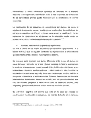 conocimiento: la nueva información aprendida se almacena en la memoria
mediante su incorporación y asimilación a uno o más esquemas, así el recuerdo
de los aprendizajes previos queda modificado por la construcción de nuevos
esquemas.


La modificación de los esquemas de conocimiento del alumno, es, pues, el
objetivo de la educación escolar. Inspirándonos en el modelo de equilibrio de las
estructuras cognitivas de Piaget, podemos caracterizar la modificación de los
esquemas de conocimiento en el contexto de la educación escolar como “un
proceso de equilibrio inicial-desequilibrio-reequilibrio posterior”. 11


        IV.     Actividad, interactividad y aprendizaje significativo:
Es éste el último de los niveles educativos que revisamos apegándonos a la
lectura de Coll, y que nos ayudan a entender su importancia en el entendimiento
que estamos llevando a cabo de nuestra práctica docente.


Es necesario para entender este punto, diferenciar entre lo que el alumno es
capaz de hacer y aprender por sí solo y lo que es capaz de hacer y aprender con
la ayuda de otras personas, ya sea observándolas, imitándolas, atendiendo a sus
explicaciones, siguiendo sus instrucciones o colaborando con ellas. La distancia
entre estos dos puntos que Vygotsky llama zona de desarrollo próximo, delimita el
margen de incidencia de la acción educativa. Entonces la educación escolar debe
partir del nivel de desarrollo efectivo del alumno, pero no para acomodarse a él,
sino para hacerlo progresar a través de su zona de desarrollo próximo, para
ampliarla y generar eventualmente nuevas zonas de desarrollo próximo.


“La actividad           cognitiva del alumno que está en la base del proceso de
construcción y modificación de esquemas, se inscribe de hecho en el marco de




11
     Coll, César. Bases psicológicas en cuadernos de pedagogía. México. 1994. P. 82


                                                       21
 