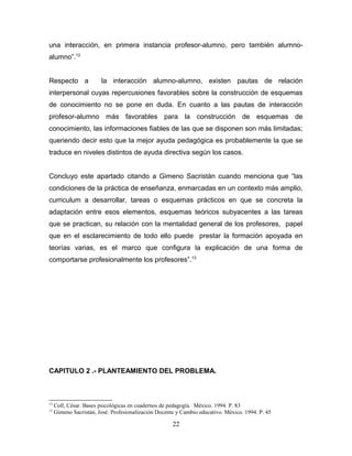 una interacción, en primera instancia profesor-alumno, pero también alumno-
alumno”.12


Respecto a              la interacción alumno-alumno, existen pautas de relación
interpersonal cuyas repercusiones favorables sobre la construcción de esquemas
de conocimiento no se pone en duda. En cuanto a las pautas de interacción
profesor-alumno más favorables para la construcción de esquemas de
conocimiento, las informaciones fiables de las que se disponen son más limitadas;
queriendo decir esto que la mejor ayuda pedagógica es probablemente la que se
traduce en niveles distintos de ayuda directiva según los casos.


Concluyo este apartado citando a Gimeno Sacristán cuando menciona que “las
condiciones de la práctica de enseñanza, enmarcadas en un contexto más amplio,
curriculum a desarrollar, tareas o esquemas prácticos en que se concreta la
adaptación entre esos elementos, esquemas teóricos subyacentes a las tareas
que se practican, su relación con la mentalidad general de los profesores, papel
que en el esclarecimiento de todo ello puede prestar la formación apoyada en
teorías varias, es el marco que configura la explicación de una forma de
comportarse profesionalmente los profesores”. 13




CAPITULO 2 .- PLANTEAMIENTO DEL PROBLEMA.



12
     Coll, César. Bases psicológicas en cuadernos de pedagogía. México. 1994. P. 83
13
     Gimeno Sacristán, José. Profesionalización Docente y Cambio educativo. México. 1994. P. 45

                                                      22
 