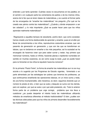 entender y por tanto aprender. Cuántas veces no escuchamos en los pasillos, en
el camión o en cualquier parte los comentarios de padres o de los mismos niños,
acerca de lo feo que es tener clases de matemáticas, y es cuando al formar parte
de los encargados de “enseñar las matemáticas” me pregunto ¿Por qué se ha
creado ese pánico contra las matemáticas?, ¿Cuándo y dónde empezaron a ser
tan odiadas?, y lo más importante ¿Qué se puede hacer para que los niños
aprendan realmente matemáticas?


Regresando a aquellos tiempos de estudiante, podría decir, que como sociedad,
hemos creado una forma desfavorable de aprender y enseñar, pues en el afán por
llenar de conocimientos a los niños, reproducimos costumbres arcaicas, que van
pasando de generación en generación, y que son las que se transforman en
tabúes, que no tardamos en enseñar a los más pequeños; así la sociedad se ha
encargado de hacernos creer que para saber sumar y restar, hay primero que
memorizar números, hasta un infinito, haciendo planas o repitiendo numerales sin
sentido en muchas ocasiones, es así como surge la duda ¿qué se puede hacer
para no fomentar en los niños la repulsión hacia los números?


En la primaria “Paulo Freire”, la forma de enseñar las matemáticas aun no es muy
acorde a lo sugerido por los Programas de Estudio vigentes, fomentado o en
parte alimentado por las estrategias tan pobres que tenemos los profesores, ya
que continuamos enseñando las operaciones básicas, en un inicio suma y resta,
de una forma incomprensible, sólo mecánica, es decir, seguimos diciendo que un
número le presta al otro, o bien que se sube y después se suma con los demás,
pero sin explicar, por qué se sube o por qué está prestando, etc. Todo lo anterior
forma parte de un problema que urge corregir,        problema que nos lleva a
cuestionar ¿se puede despertar el interés hacia las matemáticas utilizando
métodos de enseñanza diferentes al método tradicionalista? O bien ¿cuáles son
las técnicas adecuadas para que los niños de primaria desarrollen favorablemente
las matemáticas?



                                       24
 