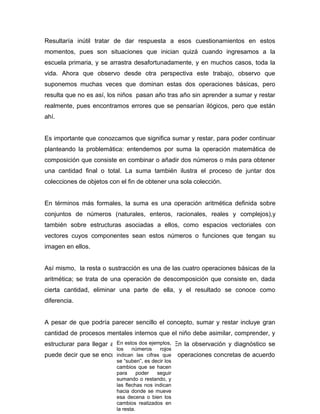 Resultaría inútil tratar de dar respuesta a esos cuestionamientos en estos
momentos, pues son situaciones que inician quizá cuando ingresamos a la
escuela primaria, y se arrastra desafortunadamente, y en muchos casos, toda la
vida. Ahora que observo desde otra perspectiva este trabajo, observo que
suponemos muchas veces que dominan estas dos operaciones básicas, pero
resulta que no es así, los niños pasan año tras año sin aprender a sumar y restar
realmente, pues encontramos errores que se pensarían ilógicos, pero que están
ahí.


Es importante que conozcamos que significa sumar y restar, para poder continuar
planteando la problemática: entendemos por suma la operación matemática de
composición que consiste en combinar o añadir dos números o más para obtener
una cantidad final o total. La suma también ilustra el proceso de juntar dos
colecciones de objetos con el fin de obtener una sola colección.


En términos más formales, la suma es una operación aritmética definida sobre
conjuntos de números (naturales, enteros, racionales, reales y complejos),y
también sobre estructuras asociadas a ellos, como espacios vectoriales con
vectores cuyos componentes sean estos números o funciones que tengan su
imagen en ellos.


Así mismo, la resta o sustracción es una de las cuatro operaciones básicas de la
aritmética; se trata de una operación de descomposición que consiste en, dada
cierta cantidad, eliminar una parte de ella, y el resultado se conoce como
diferencia.


A pesar de que podría parecer sencillo el concepto, sumar y restar incluye gran
cantidad de procesos mentales internos que el niño debe asimilar, comprender, y
estructurar para llegar a realizar dosproceso. En la observación y diagnóstico se
                          En estos el ejemplos,
                          los   números      rojos
puede decir que se encuentran en la etapa de operaciones concretas de acuerdo
                        indican las cifras que
                          se “suben”, es decir los
                          cambios que se hacen
                          para      poder  seguir
                          sumando o restando, y
                                           25
                          las flechas nos indican
                          hacia donde se mueve
                          esa decena o bien los
                          cambios realizados en
                          la resta.
 