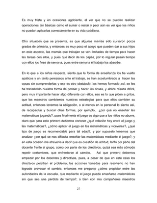 Es muy triste y en ocasiones agobiante, el ver que no se puedan realizar
operaciones tan básicas como el sumar o restar y peor aún es ver que los niños
no puedan aplicarlas correctamente en su vida cotidiana.


Otro situación que se presenta, es que algunas mamás sólo cursaron pocos
grados de primaria, y entonces es muy poco el apoyo que pueden dar a sus hijos
en este aspecto, las mamás que trabajan se ven limitadas de tiempo para hacer
las tareas con ellos, y pues qué decir de los papás, por lo regular pasan tiempo
con ellos los fines de semana, pues entre semana el trabajo los absorbe.


En lo que a los niños respecta, siento que la forma de enseñanza los ha vuelto
apáticos y un tanto perezosos ante el trabajo, se han acostumbrado a hacer las
cosas sin comprenderlas y ese es otro obstáculo, los hemos formado así, se les
ha transmitido nuestra forma de pensar y hacer las cosas, y ahora resulta difícil,
pero muy importante hacer algo diferente con ellos, eso es lo que piden a gritos,
que los maestros cambiemos nuestras estrategias para que ellos cambien su
actitud, entonces tenemos la obligación, o al menos en lo personal lo siento así,
de recapacitar y buscar otras formas, por ejemplo,       ¿por qué no enseñar las
matemáticas jugando?, pues finalmente el juego es algo que a los niños no aburre,
claro que para esto primero debemos conocer ¿qué relación hay entre el juego y
las matemáticas?, ¿cómo aplicar el juego en las matemáticas y viceversa?, ¿qué
tipo de juego es recomendable para tal edad?, y por supuesto tenemos que
analizar ¿por qué se nos dificulta enseñar las matemáticas mediante el juego?, y
en esta ocasión me atrevería a decir que es cuestión de actitud, tanto por parte del
docente frente al grupo, como por parte de los directivos, quizá sea más cómodo
repetir costumbres, que enfrentarse al cambio.         Así que primero debemos
empezar por los docentes y directivos, pues, a pesar de que en este caso los
directivos perciban el problema, las acciones tomadas para resolverlo no han
logrado provocar el cambio, entonces me pregunto ¿cómo propiciar entre las
autoridades de la escuela, que mediante el juego puede enseñarse matemáticas
sin que sea una pérdida de tiempo?, o bien con mis compañeros maestros


                                        27
 