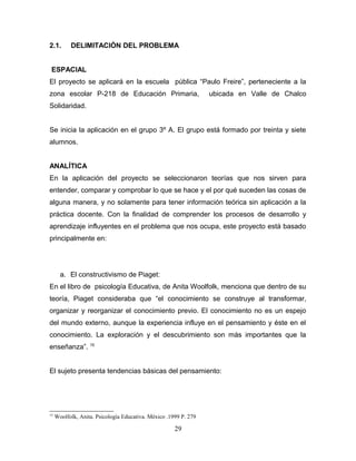 2.1.       DELIMITACIÓN DEL PROBLEMA


 ESPACIAL
El proyecto se aplicará en la escuela pública “Paulo Freire”, perteneciente a la
zona escolar P-218 de Educación Primaria,                         ubicada en Valle de Chalco
Solidaridad.


Se inicia la aplicación en el grupo 3º A. El grupo está formado por treinta y siete
alumnos.


ANALÍTICA
En la aplicación del proyecto se seleccionaron teorías que nos sirven para
entender, comparar y comprobar lo que se hace y el por qué suceden las cosas de
alguna manera, y no solamente para tener información teórica sin aplicación a la
práctica docente. Con la finalidad de comprender los procesos de desarrollo y
aprendizaje influyentes en el problema que nos ocupa, este proyecto está basado
principalmente en:




       a. El constructivismo de Piaget:
En el libro de psicología Educativa, de Anita Woolfolk, menciona que dentro de su
teoría, Piaget consideraba que “el conocimiento se construye al transformar,
organizar y reorganizar el conocimiento previo. El conocimiento no es un espejo
del mundo externo, aunque la experiencia influye en el pensamiento y éste en el
conocimiento. La exploración y el descubrimiento son más importantes que la
enseñanza”. 15


El sujeto presenta tendencias básicas del pensamiento:




15
     Woolfolk, Anita. Psicología Educativa. México .1999 P. 279

                                                      29
 