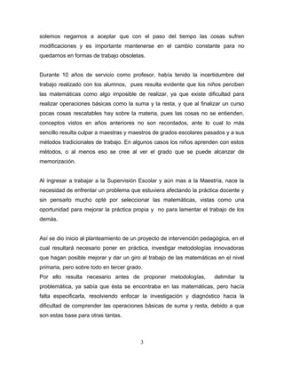 solemos negarnos a aceptar que con el paso del tiempo las cosas sufren
modificaciones y es importante mantenerse en el cambio constante para no
quedarnos en formas de trabajo obsoletas.


Durante 10 años de servicio como profesor, había tenido la incertidumbre del
trabajo realizado con los alumnos, pues resulta evidente que los niños perciben
las matemáticas como algo imposible de realizar, ya que existe dificultad para
realizar operaciones básicas como la suma y la resta, y que al finalizar un curso
pocas cosas rescatables hay sobre la materia, pues las cosas no se entienden,
conceptos vistos en años anteriores no son recordados, ante lo cual lo más
sencillo resulta culpar a maestras y maestros de grados escolares pasados y a sus
métodos tradicionales de trabajo. En algunos casos los niños aprenden con estos
métodos, o al menos eso se cree al ver el grado que se puede alcanzar de
memorización.


Al ingresar a trabajar a la Supervisión Escolar y aún mas a la Maestría, nace la
necesidad de enfrentar un problema que estuviera afectando la práctica docente y
sin pensarlo mucho opté por seleccionar las matemáticas, vistas como una
oportunidad para mejorar la práctica propia y no para lamentar el trabajo de los
demás.


Así se dio inicio al planteamiento de un proyecto de intervención pedagógica, en el
cual resultará necesario poner en práctica, investigar metodologías innovadoras
que hagan posible mejorar y dar un giro al trabajo de las matemáticas en el nivel
primaria, pero sobre todo en tercer grado.
Por ello resulta necesario antes de proponer metodologías,            delimitar la
problemática, ya sabía que ésta se encontraba en las matemáticas, pero hacía
falta especificarla, resolviendo enfocar la investigación y diagnóstico hacia la
dificultad de comprender las operaciones básicas de suma y resta, debido a que
son estas base para otras tantas.



                                         3
 