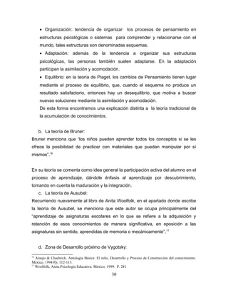 • Organización: tendencia de organizar                los procesos de pensamiento en
     estructuras psicológicas o sistemas para comprender y relacionarse con el
     mundo, tales estructuras son denominadas esquemas.
     • Adaptación: además de la tendencia a organizar sus estructuras
     psicológicas, las personas también suelen adaptarse. En la adaptación
     participan la asimilación y acomodación.
     • Equilibrio: en la teoría de Piaget, los cambios de Pensamiento tienen lugar
     mediante el proceso de equilibrio, que, cuando el esquema no produce un
     resultado satisfactorio, entonces hay un desequilibrio, que motiva a buscar
     nuevas soluciones mediante la asimilación y acomodación.
     De esta forma encontramos una explicación distinta a la teoría tradicional de
     la acumulación de conocimientos.


     b. La teoría de Bruner:
Bruner menciona que “los niños pueden aprender todos los conceptos si se les
ofrece la posibilidad de practicar con materiales que puedan manipular por sí
mismos”.16


En su teoría se comenta como idea general la participación activa del alumno en el
proceso de aprendizaje, dándole énfasis al aprendizaje por descubrimiento,
tomando en cuenta la maduración y la integración.
     c. La teoría de Ausubel:
Recurriendo nuevamente al libro de Anita Woolfolk, en el apartado donde escribe
la teoría de Ausubel, se menciona que este autor se ocupa principalmente del
“aprendizaje de asignaturas escolares en lo que se refiere a la adquisición y
retención de esos conocimientos de manera significativa, en oposición a las
asignaturas sin sentido, aprendidas de memoria o mecánicamente”. 17


     d. Zona de Desarrollo próximo de Vygotsky:

16
   Araujo & Chadwick. Antología Básica: El niño, Desarrollo y Proceso de Construcción del conocimiento.
México. 1994 Pp. 112-113.
17
   Woolfolk, Anita.Psicología Educativa. México. 1999. P. 281

                                                  30
 